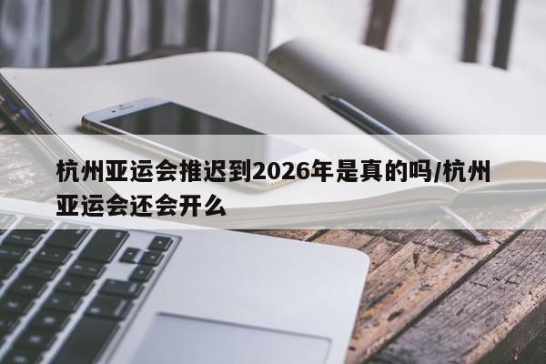 杭州亚运会推迟到2026年是真的吗/杭州亚运会还会开么